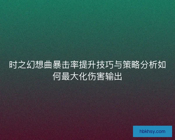 时之幻想曲暴击率提升技巧与策略分析如何最大化伤害输出