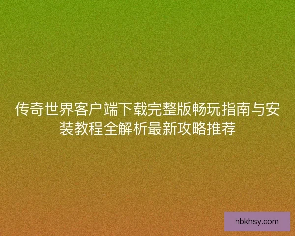 传奇世界客户端下载完整版畅玩指南与安装教程全解析最新攻略推荐