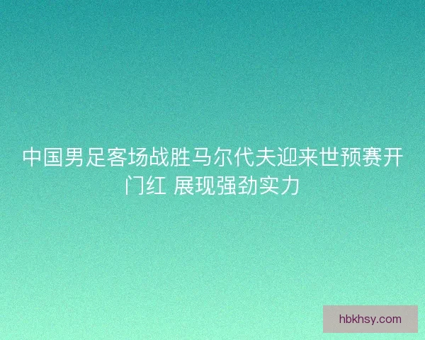 中国男足客场战胜马尔代夫迎来世预赛开门红 展现强劲实力