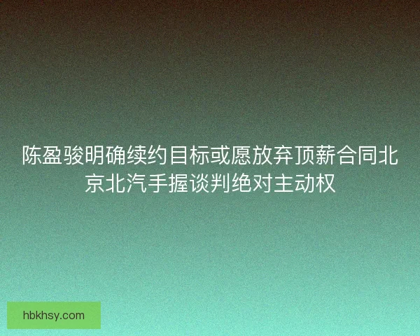 陈盈骏明确续约目标或愿放弃顶薪合同北京北汽手握谈判绝对主动权